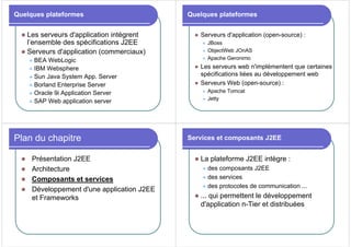 Quelques plateformes
z Les serveurs d'application intègrent
l’ensemble des spécifications J2EE
z Serveurs d'application (commerciaux)
z BEA WebLogic
z IBM Websphere
z Sun Java System App. Server
z Borland Enterprise Server
z Oracle 9i Application Server
z SAP Web application server
Quelques plateformes
z Serveurs d'application (open-source) :
z JBoss
z ObjectWeb JOnAS
z Apache Geronimo
z Les serveurs web n'implémentent que certaines
spécifications liées au développement web
z Serveurs Web (open-source) :
z Apache Tomcat
z Jetty
Plan du chapitre
z Présentation J2EE
z Architecture
z Composants et services
z Développement d'une application J2EE
et Frameworks
Services et composants J2EE
z La plateforme J2EE intègre :
z des composants J2EE
z des services
z des protocoles de communication ...
z ... qui permettent le développement
d'application n-Tier et distribuées
 