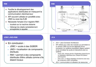 RMI
z Facilite le développement des
applications distribuées en masquant la
communication client/serveur
z API souvent utilisée en parallèle avec
JNDI ou avec les EJB
z Nécessite l'emploi d'un registre RMI :
z localisé sur la machine distante
z héberge les objets (préalablement
enregistrés) à appeler
RMI
JDBC-JNDI-RMI
z En conclusion :
z JDBC = accès à des SGBDR
z JNDI = localisation de composants
disribués
z RMI = permet à des composants
distribués d'être utilisés comme s'ils
étaient locaux
JCA
z JCA = Java Connector Architecture
z API utilisée pour créer des modules qui permettent à
un serveur J2EE (où ils sont déployés) de se
connecter à un système propriétaire (legacy system)
et de normaliser les accès et interactions avec ce
système
z Avant JCA, chaque serveur d'application devait fournir
un adaptateur spécifique pour chaque EIS (liaison
point-à-point)
z Avec JCA, un même adaptateur fonctionne avec tous
les conteneurs J2EE compatibles
z JCA = communication et utilisation de ressources
 