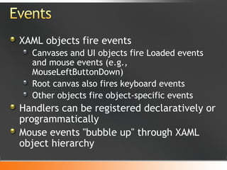 XAML objects fire events Canvases and UI objects fire Loaded events and mouse events (e.g., MouseLeftButtonDown) Root canvas also fires keyboard events Other objects fire object-specific events Handlers can be registered declaratively or programmatically Mouse events "bubble up" through XAML object hierarchy 