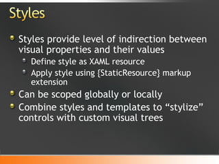 Styles provide level of indirection between visual properties and their values Define style as XAML resource Apply style using {StaticResource} markup extension Can be scoped globally or locally Combine styles and templates to “stylize” controls with custom visual trees 