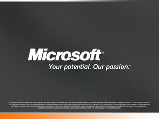 © 2007 Microsoft Corporation. All rights reserved. Microsoft, Windows, Windows Vista and other product names are or may be registered trademarks and/or trademarks in the U.S. and/or other countries. The information herein is for informational purposes only and represents the current view of Microsoft Corporation as of the date of this presentation.  Because Microsoft must respond to changing market conditions, it should not be interpreted to be a commitment on the part of Microsoft, and Microsoft cannot guarantee the accuracy of any information provided after the date of this presentation.  MICROSOFT MAKES NO WARRANTIES, EXPRESS, IMPLIED OR STATUTORY, AS TO THE INFORMATION IN THIS PRESENTATION. 