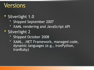 Silverlight 1.0 Shipped September 2007 XAML rendering and JavaScript API Silverlight 2 Shipped October 2008 XAML, .NET Framework, managed code, dynamic languages (e.g., IronPython, IronRuby) 