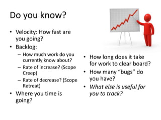 Do you know?
• Velocity: How fast are
  you going?
• Backlog:
   – How much work do you
     currently know about?
                                • How long does it take
                                  for work to clear board?
   – Rate of increase? (Scope
     Creep)                     • How many “bugs” do
   – Rate of decrease? (Scope     you have?
     Retreat)                   • What else is useful for
• Where you time is               you to track?
  going?
 