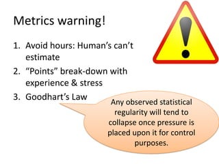Metrics warning!
1. Avoid hours: Human’s can’t
   estimate
2. “Points” break-down with
   experience & stress
3. Goodhart’s Law      Any observed statistical
                          regularity will tend to
                        collapse once pressure is
                        placed upon it for control
                                purposes.
 