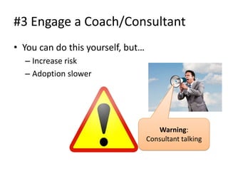 #3 Engage a Coach/Consultant
• You can do this yourself, but…
  – Increase risk
  – Adoption slower




                                      Warning:
                                   Consultant talking
 