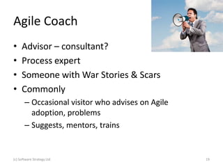 Agile Coach
•    Advisor – consultant?
•    Process expert
•    Someone with War Stories & Scars
•    Commonly
       – Occasional visitor who advises on Agile
         adoption, problems
       – Suggests, mentors, trains


(c) Software Strategy Ltd.                         19
 