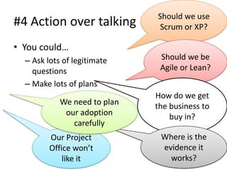 Should we use
#4 Action over talking         Scrum or XP?

• You could…
  – Ask lots of legitimate     Should we be
    questions                  Agile or Lean?
  – Make lots of plans
                              How do we get
            We need to plan   the business to
             our adoption         buy in?
               carefully
         Our Project           Where is the
         Office won’t          evidence it
             like it             works?
 