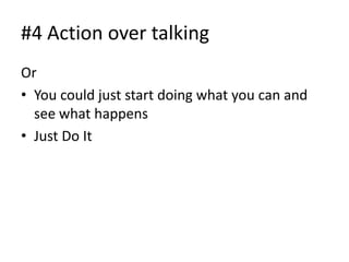 #4 Action over talking
Or
• You could just start doing what you can and
  see what happens
• Just Do It
 