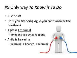 #5 Only way To Know is To Do
• Just do it!
• Until you try doing Agile you can’t answer the
  questions
• Agile is Empirical
  – Try it and see what happens
• Agile is Learning
  – Learning -> Change -> Learning
 