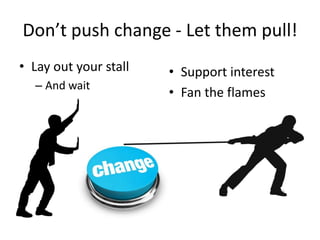 Don’t push change - Let them pull!
• Lay out your stall   • Support interest
  – And wait
                       • Fan the flames
 
