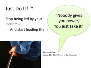 Just Do It! ™
                                  “Nobody gives
Stop being led by your
                                   you power,
leaders…
                                 You just take it”
   And start leading them




                      Rossanne Barr
                      quoted by Tom Peters in Re-Imagine!
 