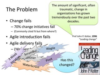 The amount of significant, often
The Problem                             traumatic, change in
                                      organizations has grown
                                  tremendously over the past two
• Change fails                               decades.
  – 70% change initiatives fail
  – (Commonly cited % but from where?)

• Agile introduction fails                       Prof John P. Kotter, 1996
                                                        “Leading change”
• Agile delivery fails
  – (We even have names for it)

          Scrummer
             Fall                         Has this
                                         changed?
 