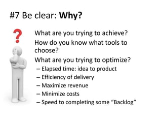 #7 Be clear: Why?
    • What are you trying to achieve?
    • How do you know what tools to
      choose?
    • What are you trying to optimize?
      – Elapsed time: idea to product
      – Efficiency of delivery
      – Maximize revenue
      – Minimize costs
      – Speed to completing some “Backlog”
 