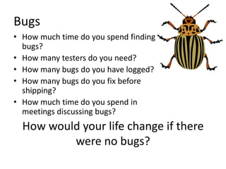 Bugs
• How much time do you spend finding
  bugs?
• How many testers do you need?
• How many bugs do you have logged?
• How many bugs do you fix before
  shipping?
• How much time do you spend in
  meetings discussing bugs?
  How would your life change if there
          were no bugs?
 