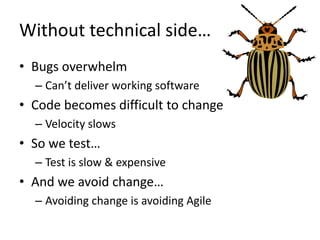 Without technical side…
• Bugs overwhelm
  – Can’t deliver working software
• Code becomes difficult to change
  – Velocity slows
• So we test…
  – Test is slow & expensive
• And we avoid change…
  – Avoiding change is avoiding Agile
 