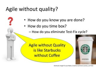 Agile without quality?
       • How do you know you are done?
       • How do you time box?
         – How do you eliminate Test-Fix cycle?


         Agile without Quality
           is like Starbucks
            without Coffee

                         Starbucks image © Louis Abate, Creative Commons License, c/o Flickr
 