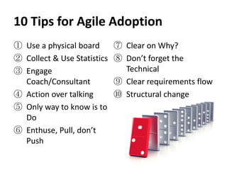 10 Tips for Agile Adoption
① Use a physical board       ⑦ Clear on Why?
② Collect & Use Statistics   ⑧ Don’t forget the
③ Engage                       Technical
  Coach/Consultant           ⑨ Clear requirements flow
④ Action over talking        ⑩ Structural change
⑤ Only way to know is to
  Do
⑥ Enthuse, Pull, don’t
  Push
 
