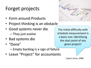 Forget projects
• Form around Products
• Project thinking is an obstacle
• Good systems never die          The initial difficulty with
   – They just evolve                 schedule measurement is
                                       a basic one: Identifying
• Bad systems die                       the start point of any
• “Done”                                   given project!
   – Empty backlog is a sign of failure
• Leave “Project” for accountants
                                            Capers Jones, 2008
 