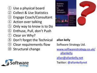 ①   Use a physical board
②   Collect & Use Statistics
③   Engage Coach/Consultant
④   Action over talking
⑤   Only way to know is to Do
⑥   Enthuse, Pull, don’t Push
⑦   Clear on Why?
⑧   Don’t forget the Technical   allan kelly
⑨   Clear requirements flow      Software Strategy Ltd.
⑩   Structural change            www.softwarestrategy.co.uk/
                                    allankelly
                                 allan@allankelly.net
                                 Twitter: @allankellynet
 