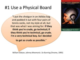 #1 Use a Physical Board
    “I put the shotgun in an Adidas bag
    and padded it out with four pairs of
    tennis socks, not my style at all, but
  that was what I was aiming for: If they
    think you're crude, go technical; if
  they think you're technical, go crude.
  I'm a very technical boy. So I decided
       to get as crude as possible.”



   William Gibson, Johnny Mnemonic (in Burning Chrome, 1995)
 