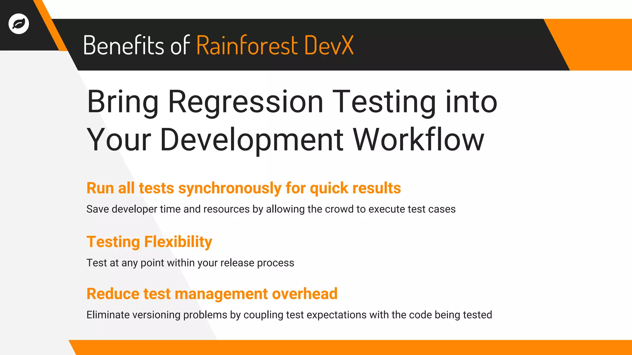 Benefits of Rainforest DevX
Run all tests synchronously for quick results
Save developer time and resources by allowing the crowd to execute test cases
Testing Flexibility
Test at any point within your release process
Reduce test management overhead
Eliminate versioning problems by coupling test expectations with the code being tested
Bring Regression Testing into
Your Development Workflow
 
