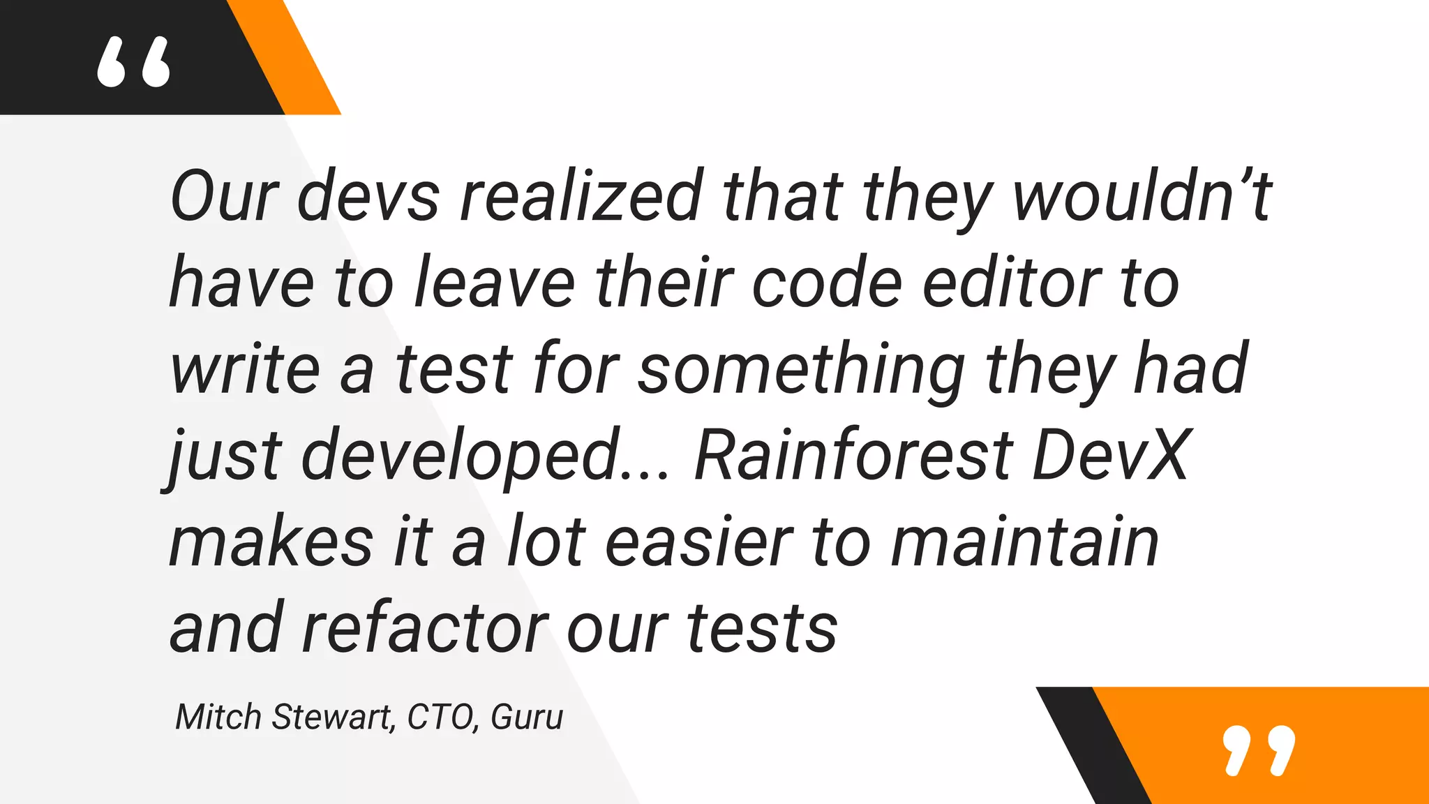 “Our devs realized that they wouldn’t
have to leave their code editor to
write a test for something they had
just developed... Rainforest DevX
makes it a lot easier to maintain
and refactor our tests
Mitch Stewart, CTO, Guru
 