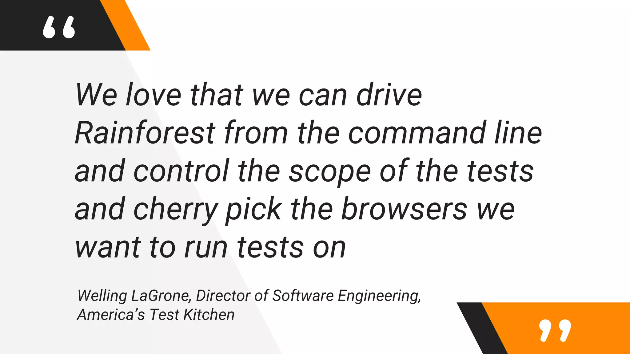 “We love that we can drive
Rainforest from the command line
and control the scope of the tests
and cherry pick the browsers we
want to run tests on
Welling LaGrone, Director of Software Engineering,
America’s Test Kitchen
 