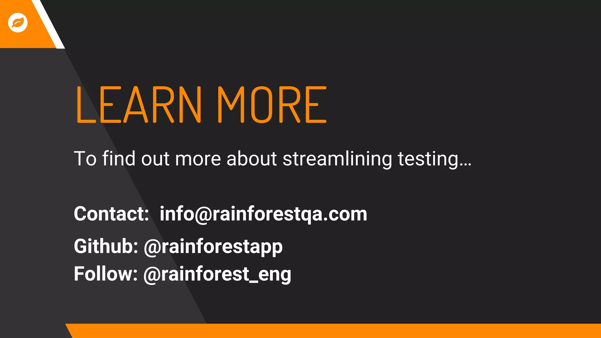 LEARN MORE
To find out more about streamlining testing…
Contact: info@rainforestqa.com
Github: @rainforestapp
Follow: @rainforest_eng
 