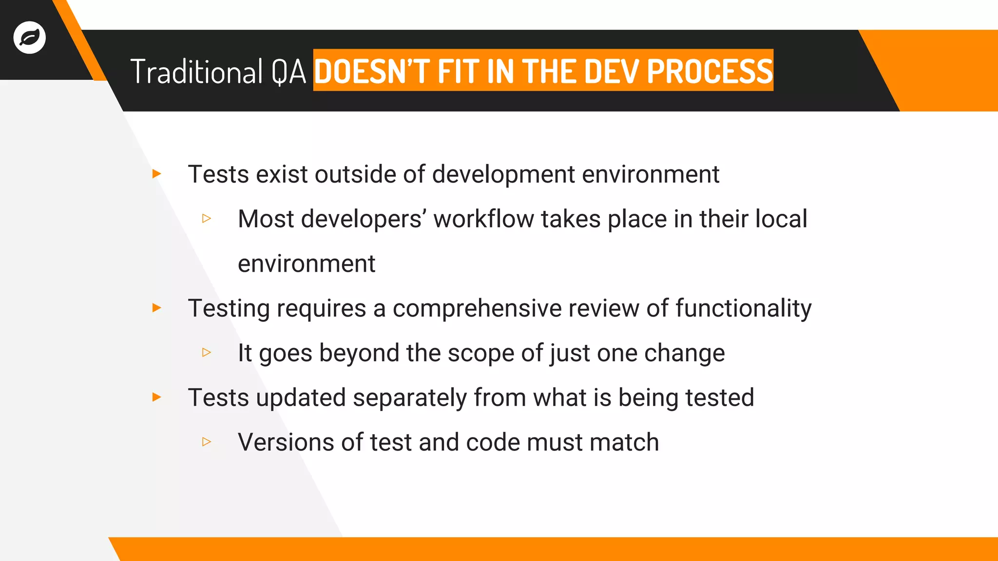 Traditional QA DOESN’T FIT IN THE DEV PROCESS
▸ Tests exist outside of development environment
▹ Most developers’ workflow takes place in their local
environment
▸ Testing requires a comprehensive review of functionality
▹ It goes beyond the scope of just one change
▸ Tests updated separately from what is being tested
▹ Versions of test and code must match
 