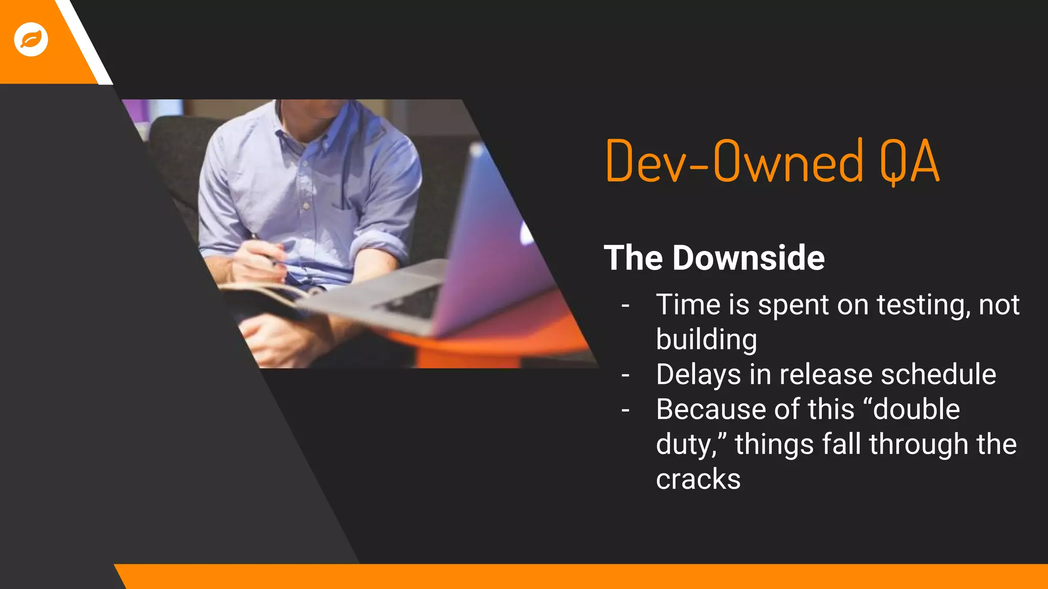 Dev-Owned QA
The Downside
- Time is spent on testing, not
building
- Delays in release schedule
- Because of this “double
duty,” things fall through the
cracks
 