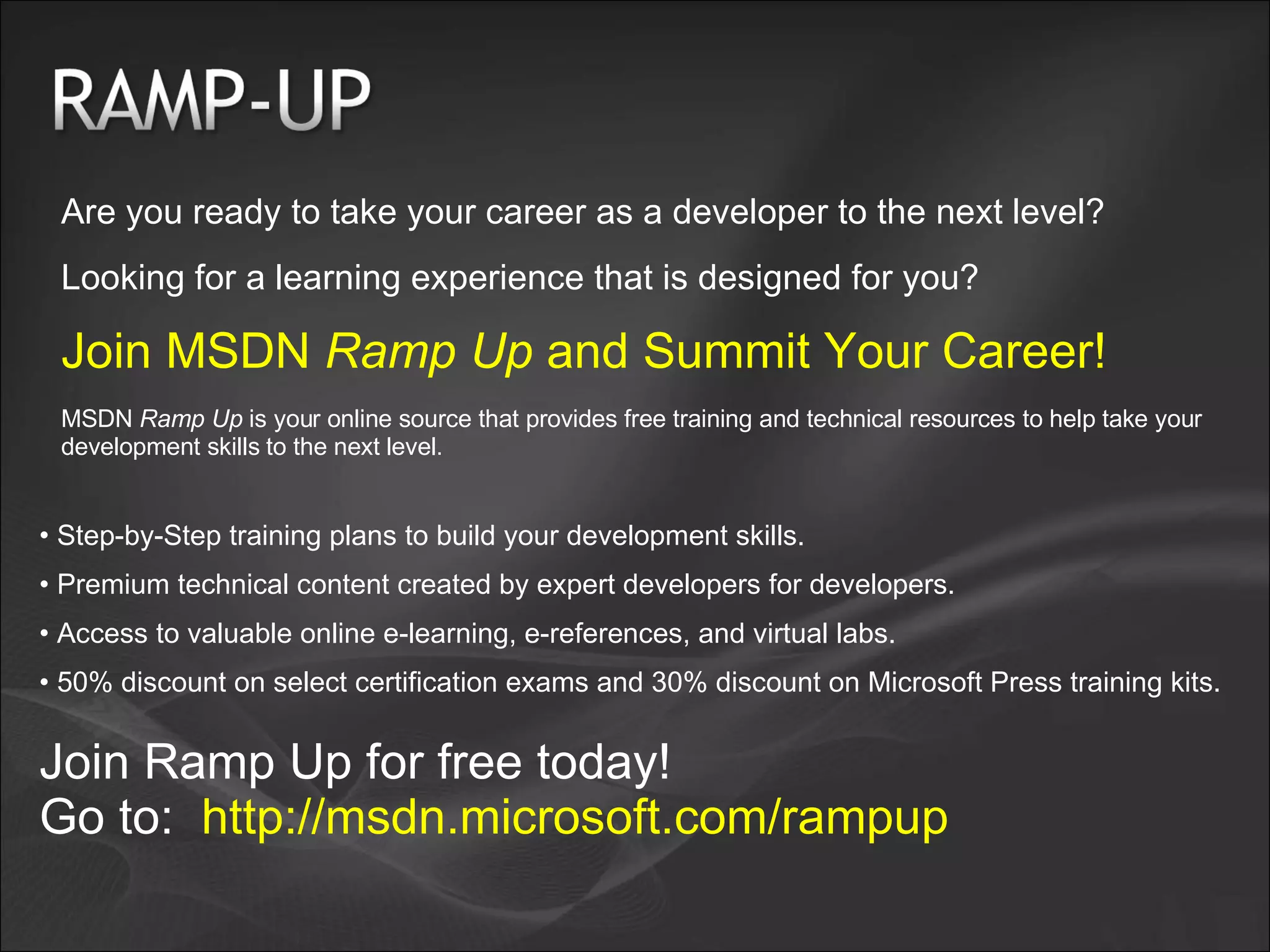 Are you ready to take your career as a developer to the next level? Looking for a learning experience that is designed for you? Join MSDN Ramp Up and Summit Your Career! MSDN Ramp Up is your online source that provides free training and technical resources to help take your development skills to the next level. Step-by-Step training plans to build your development skills. Premium technical content created by expert developers for developers. Access to valuable online e-learning, e-references, and virtual labs. 50% discount on select certification exams and 30% discount on Microsoft Press training kits. Join Ramp Up for free today! Go to: http://msdn.microsoft.com/rampup 
