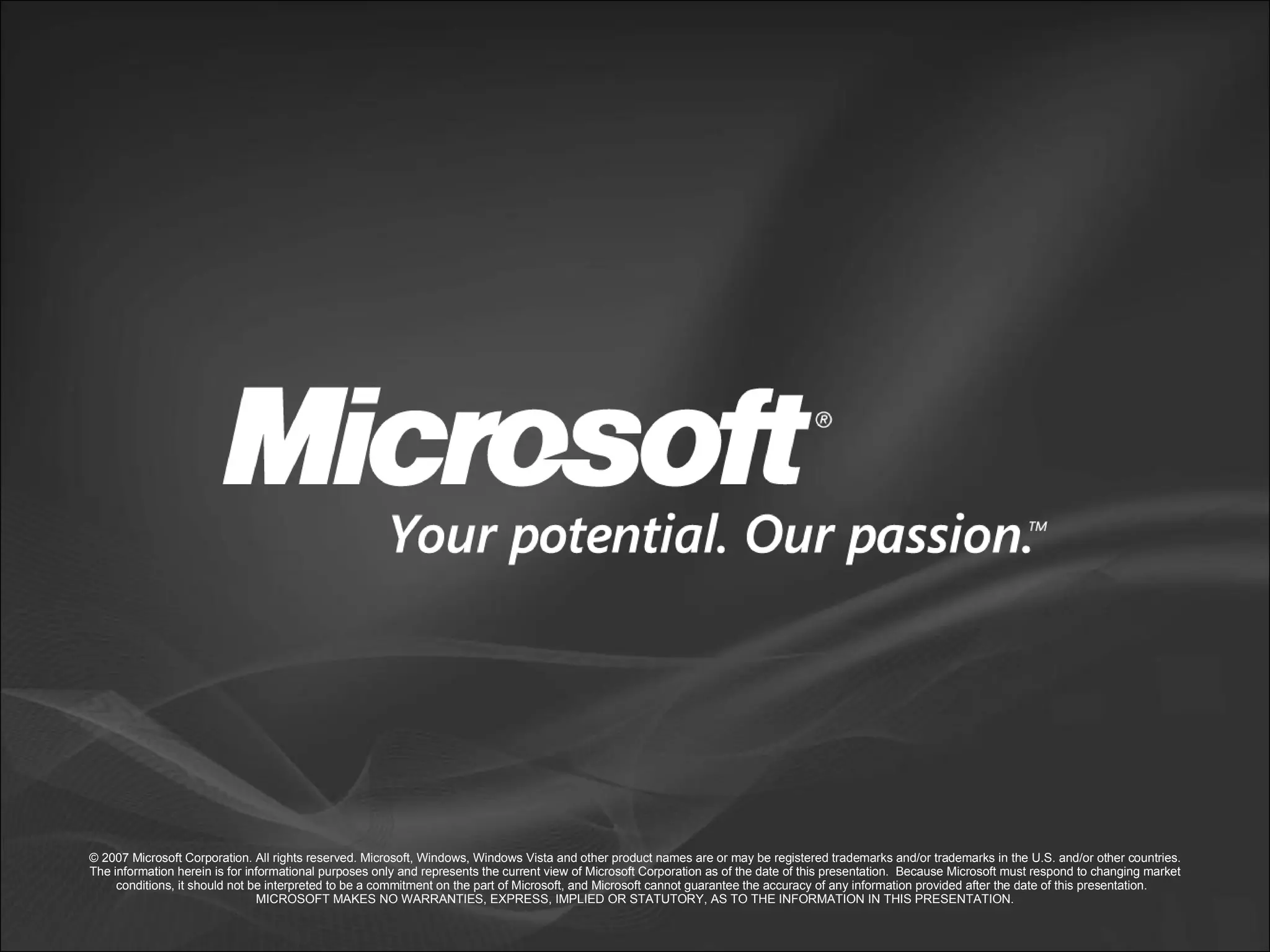 © 2007 Microsoft Corporation. All rights reserved. Microsoft, Windows, Windows Vista and other product names are or may be registered trademarks and/or trademarks in the U.S. and/or other countries. The information herein is for informational purposes only and represents the current view of Microsoft Corporation as of the date of this presentation. Because Microsoft must respond to changing market conditions, it should not be interpreted to be a commitment on the part of Microsoft, and Microsoft cannot guarantee the accuracy of any information provided after the date of this presentation. MICROSOFT MAKES NO WARRANTIES, EXPRESS, IMPLIED OR STATUTORY, AS TO THE INFORMATION IN THIS PRESENTATION. 