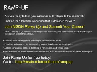 Are you ready to take your career as a developer to the next level? Looking for a learning experience that is designed for you? Join MSDN  Ramp Up  and Summit Your Career! MSDN  Ramp Up  is your online source that provides free training and technical resources to help take your development skills to the next level. Step-by-Step training plans to build your development skills. Premium technical content created by expert developers for developers. Access to valuable online e-learning, e-references, and virtual labs.  50% discount on select certification exams and 30% discount on Microsoft Press training kits. Join Ramp Up for free today! Go to:   http://msdn.microsoft.com/rampup 