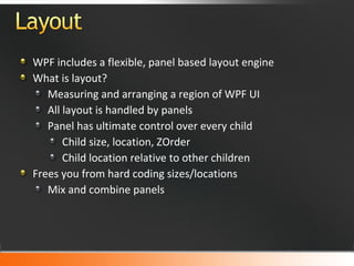 WPF includes a flexible, panel based layout engine What is layout? Measuring and arranging a region of WPF UI All layout is handled by panels Panel has ultimate control over every child Child size, location, ZOrder Child location relative to other children Frees you from hard coding sizes/locations Mix and combine panels 