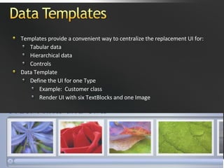 Templates provide a convenient way to centralize the replacement UI for: Tabular data Hierarchical data Controls Data Template Define the UI for one Type Example:  Customer class Render UI with six TextBlocks and one Image  