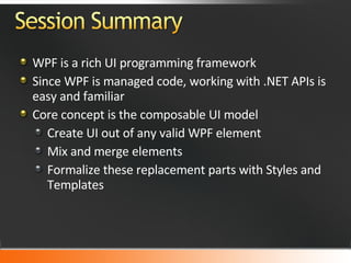 WPF is a rich UI programming framework Since WPF is managed code, working with .NET APIs is easy and familiar Core concept is the composable UI model Create UI out of any valid WPF element Mix and merge elements  Formalize these replacement parts with Styles and Templates 