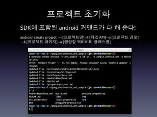 프로젝트 초기화	
  
SDK에 포함된 android 커맨드가 다 해 준다!	
  
android	
  	
  create	
  project	
  	
  -­‐n	
  [프로젝트명]	
  –t	
  [타겟	
  API]	
  –p	
  [프로젝트 경로]	
  	
  
	
  	
  	
  -­‐k	
  [프로젝트 패키지]	
  –a	
  [생성할 액티비티 클래스명]	
  
 