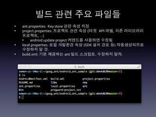 빌드 관련 주요 파일들	
  
•    ant.properties:	
  	
  Key	
  store	
  관련 속성 지정	
  
•    project.properties:	
  프로젝트 관련 속성 (타겟 API	
  레벨, 의존 라이브러리
     프로젝트,	
  …)	
  
     •    android	
  update	
  project	
  커맨드를 사용하면 수정됨	
  
•    local.properties:	
  로컬 개발환경 속성 (SDK	
  설치 경로 등) 자동생성되므로
     수정하지 말 것.	
  
•    build.xml:	
  기본 제공하는 ant	
  빌드 스크립트. 수정하지 말자.	
  
 