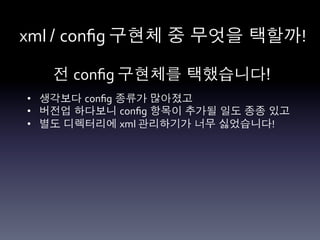 xml	
  / conﬁg	
  구현체 중 무엇을 택할까!	
  

    전 conﬁg	
  구현체를 택했습니다!	
  
•  생각보다 conﬁg 종류가 많아졌고	
  
•  버전업 하다보니 conﬁg 항목이 추가될 일도 종종 있고	
  
•  별도 디렉터리에 xml	
  관리하기가 너무 싫었습니다!	
  
 