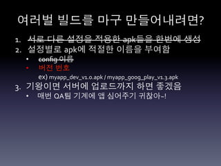 여러벌 빌드를 마구 만들어내려면?	
  
1.  서로 다른 설정을 적용한 apk들을 한번에 생성	
  
2.  설정별로 apk에 적절한 이름을 부여함	
  
  •      conﬁg	
  이름	
  
  •      버전 번호	
  
         ex)	
  myapp_dev_v1.0.apk	
  /	
  myapp_goog_play_v1.3.apk	
  
3.  기왕이면 서버에 업로드까지 하면 좋겠음	
  
  •      매번 QA팀 기계에 앱 심어주기 귀찮아~!	
  
  	
  
  	
  
 