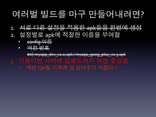 여러벌 빌드를 마구 만들어내려면?	
  
1.  서로 다른 설정을 적용한 apk들을 한번에 생성	
  
2.  설정별로 apk에 적절한 이름을 부여함	
  
  •      conﬁg	
  이름	
  
  •      버전 번호	
  
         ex)	
  myapp_dev_v1.0.apk	
  /	
  myapp_goog_play_v1.3.apk	
  
3.  기왕이면 서버에 업로드까지 하면 좋겠음	
  
  •      매번 QA팀 기계에 앱 심어주기 귀찮아~!	
  
  	
  
  	
  
 