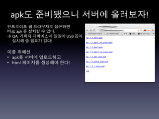 apk도 준비됐으니 서버에 올려보자!	
  
안드로이드 웹 브라우저로 접근하면	
  
바로 apk	
  를 설치할 수 있다.	
  
à  QA,	
  기획자 디바이스에 일일이 USB	
  꼽아	
  
    설치해 줄 필요가 없다!	
  

이를 위해선	
  
•  apk를 서버에 업로드하고	
  
•  html 페이지를 생성해야 한다!	
  
 