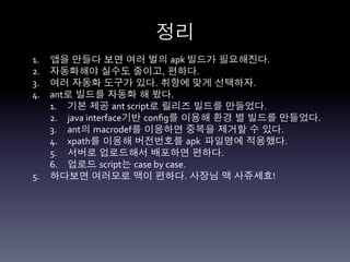 정리	
  
1.  앱을 만들다 보면 여러 벌의 apk	
  빌드가 필요해진다.	
  
2.  자동화해야 실수도 줄이고, 편하다.	
  
3.  여러 자동화 도구가 있다. 취향에 맞게 선택하자.	
  
4.  ant로 빌드를 자동화 해 봤다.	
  
    1.  기본 제공 ant	
  script로 릴리즈 빌드를 만들었다.	
  
    2.  java	
  interface기반 conﬁg를 이용해 환경 별 빌드를 만들었다.	
  
    3.  ant의 macrodef를 이용하면 중복을 제거할 수 있다.	
  
    4.  xpath를 이용해 버전번호를 apk	
  	
  파일명에 적용했다.	
  
    5.  서버로 업로드해서 배포하면 편하다.	
  	
  
    6.  업로드 script는 case	
  by	
  case.	
  
5.  하다보면 여러모로 맥이 편하다. 사장님 맥 사쥬세효!	
  
 