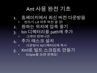 Ant	
  사용 완전 기초	
  
1.  홈페이지에서 최신 버전 다운받음	
  
  •    반드시 1.8 이후 버전 쓸 것!     	
  	
  
2.  원하는 위치에 압축 풀기	
  
3.  bin	
  디렉터리를 path에 추가	
  
  •    그래야 편하니깐	
  
4.  추가 태스크 설치	
  
  •    다운받아 lib디렉터리에 복사
5.  Xml로 빌드 스크립트 만들기	
  
  •    Eclipse를 쓰면 편해요!	
  
 