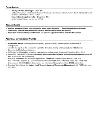 ONLINE COURSES
 Udacity Full Stack Nano Degree – June 2015
Full Stack Foundations, Introduction to Relational Databases, Authentication and Authorization: O Auth 2.0, Object Oriented
JavaScript, Git and Github - Version Control
 Machine Learning by Andrew Ng – September 2016
Fundamentals of Machine Learning and MATLAB
RESEARCH PAPERS
 Adaptive Noise Cancellation using Normalized Mean Square Algorithm || Applications of Neural Networks.
 Performance Measure of Multilayer Perceptron in Handwritten Character Recognition
 Application of Principal Component Analysis and K-means Algorithm in Facial Biometric Recognition
ADDITIONAL EXPERIENCE AND AWARDS
 Achievement Award- University of Florida (4500$), given to students with exceptional performance in
undergraduate.
 Scored in the top 1% in the whole state. Eligible for the full scholarship for Undergraduate in BSc from the
Government of India for pure sciences.
 Well known host (com·père) for various organization in undergraduate throughout the college. (2013-2015)
 Successfully organized TCET MUN 2014 as Public Relations Marketing head & Website Developer (www.tcetmun.in)
with 100 thousand INR sponsorships.
 Worked as a volunteer in a Non-Profit Organization- 'Unnatti' for underprivileged children- 2014-2015.
 Won 6 honorable mentions & 3 Special mentions in Model United Nation Conferences across India- 2013-2015,
Chairperson at RBK MUN 2015 in Disarmament and International Security Committee (DISEC) committee
 Organized Workshops as the Student Head/ Research Student of Research and Development Cell– TCET in the year
2013-2014
 