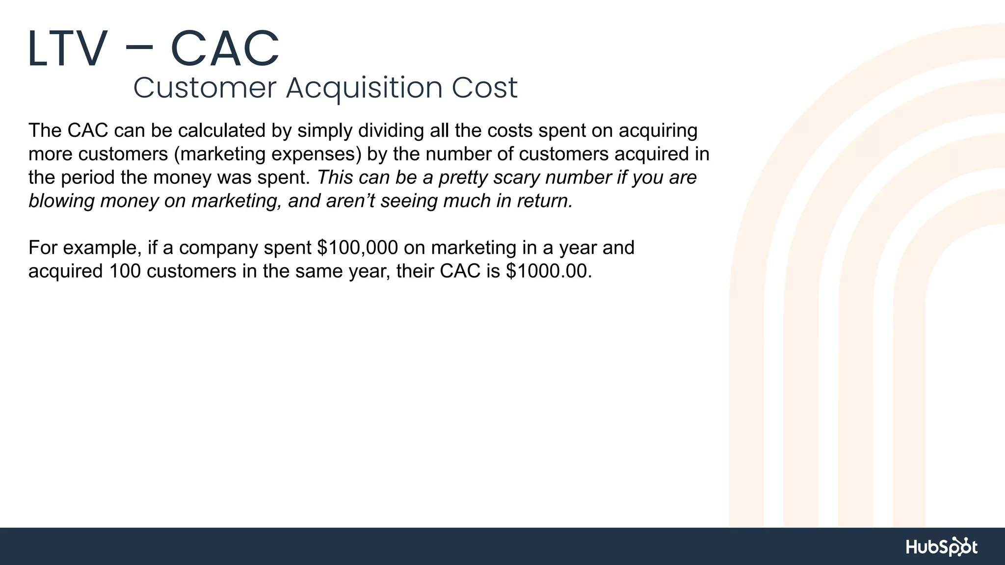 LTV – CAC
Customer Acquisition Cost
The CAC can be calculated by simply dividing all the costs spent on acquiring
more customers (marketing expenses) by the number of customers acquired in
the period the money was spent. This can be a pretty scary number if you are
blowing money on marketing, and aren’t seeing much in return.
For example, if a company spent $100,000 on marketing in a year and
acquired 100 customers in the same year, their CAC is $1000.00.
 
