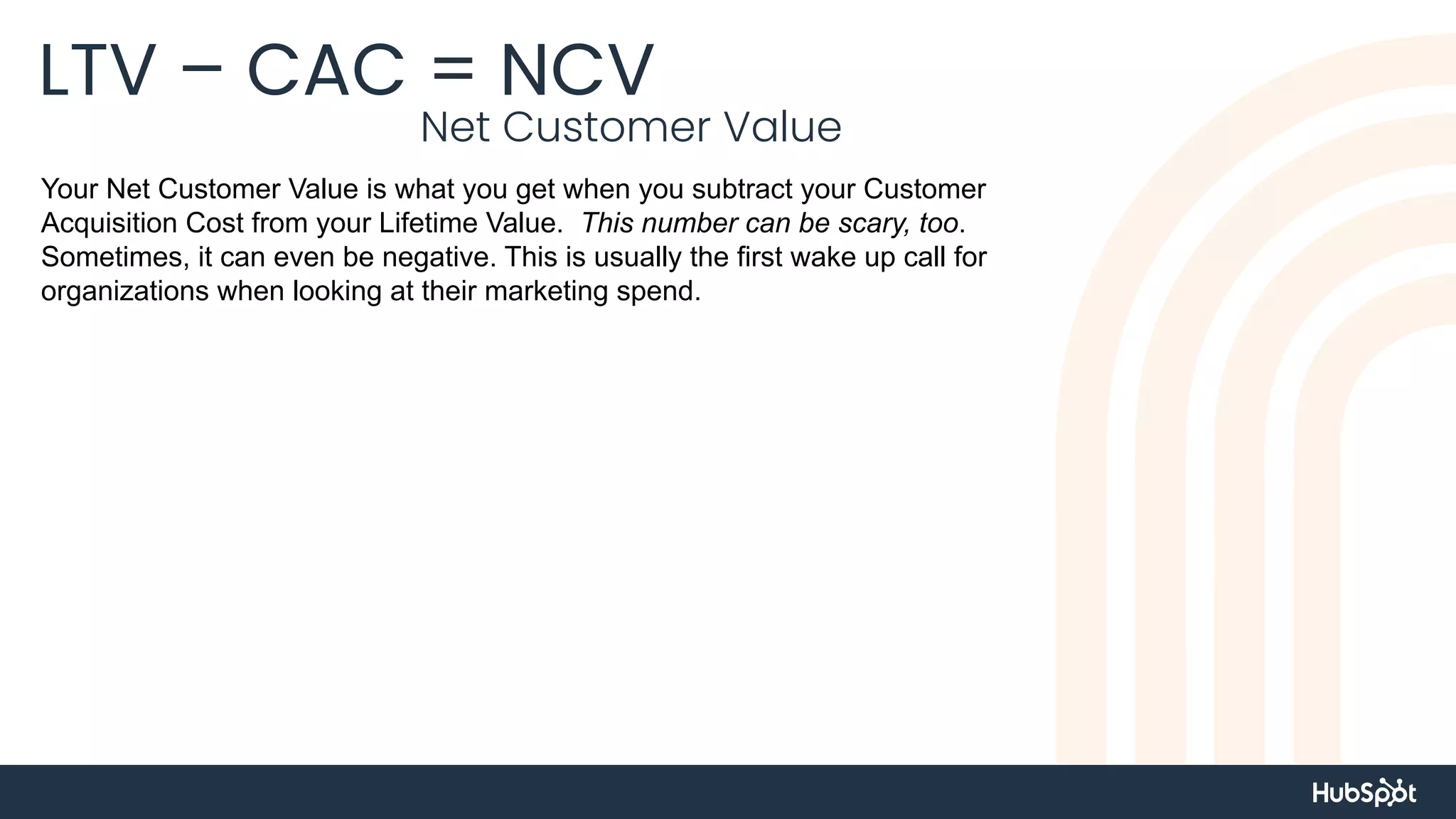 LTV – CAC = NCV
Net Customer Value
Your Net Customer Value is what you get when you subtract your Customer
Acquisition Cost from your Lifetime Value. This number can be scary, too.
Sometimes, it can even be negative. This is usually the first wake up call for
organizations when looking at their marketing spend.
 