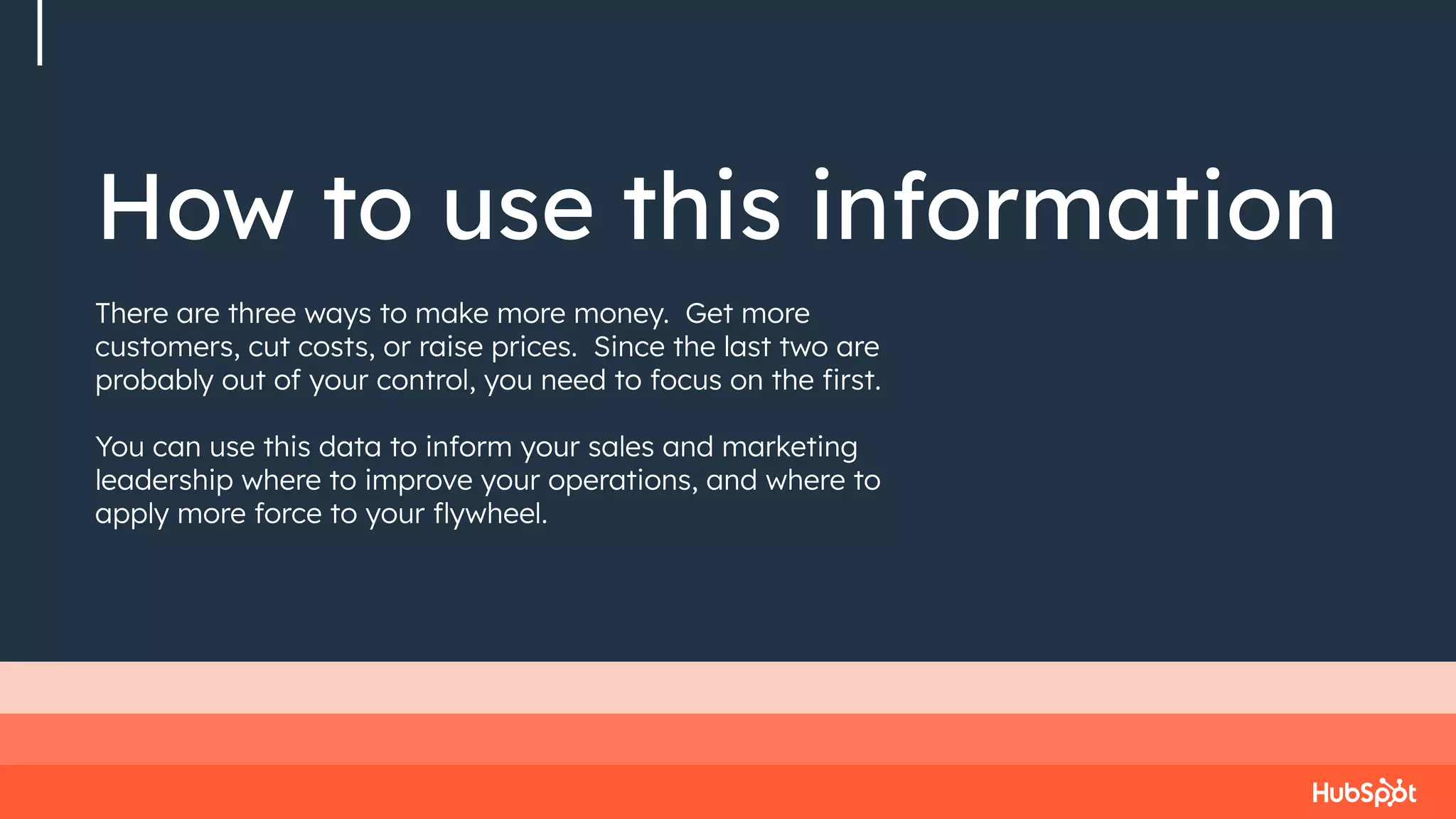 How to use this information
There are three ways to make more money. Get more
customers, cut costs, or raise prices. Since the last two are
probably out of your control, you need to focus on the ﬁrst.
You can use this data to inform your sales and marketing
leadership where to improve your operations, and where to
apply more force to your ﬂywheel.
 