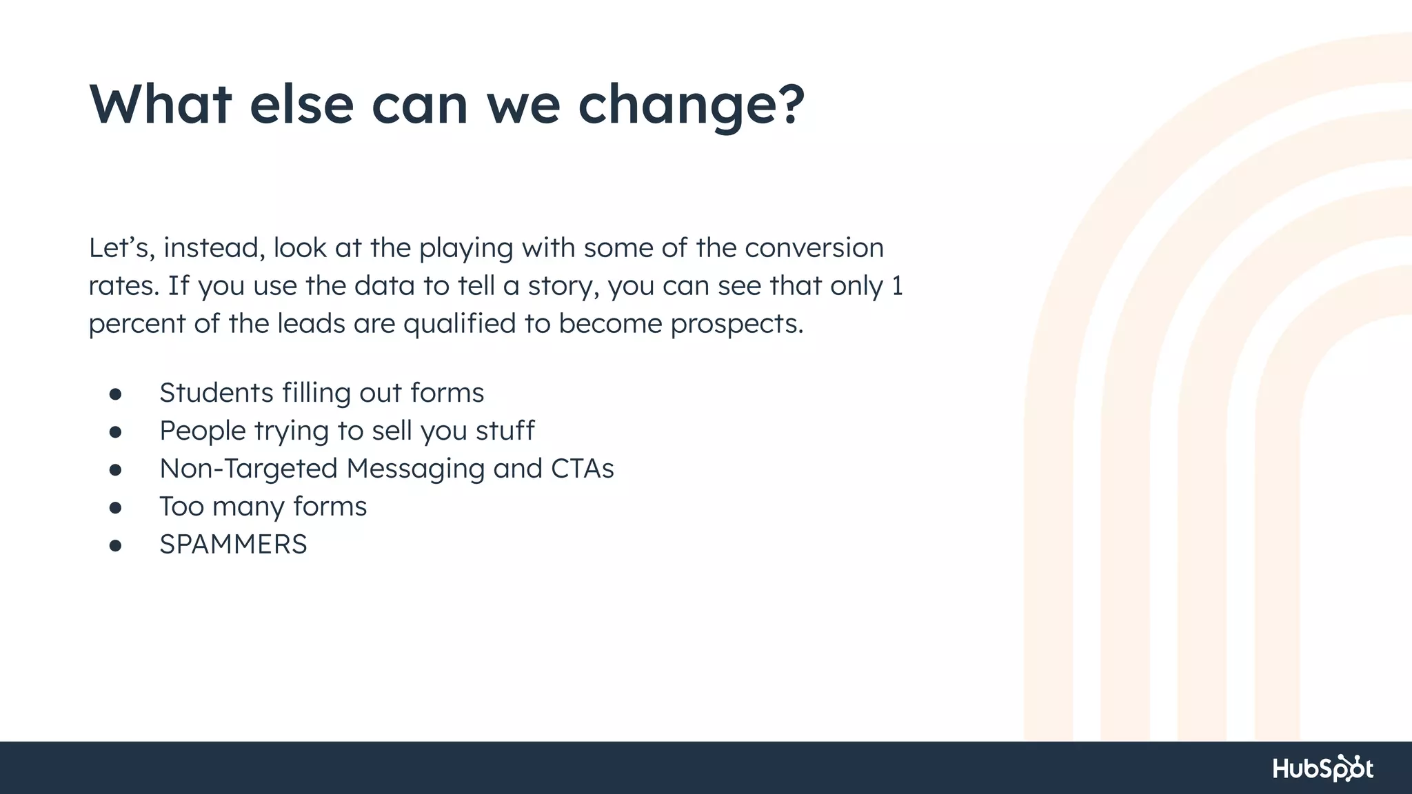 What else can we change?
Let’s, instead, look at the playing with some of the conversion
rates. If you use the data to tell a story, you can see that only 1
percent of the leads are qualiﬁed to become prospects.
● Students ﬁlling out forms
● People trying to sell you stuff
● Non-Targeted Messaging and CTAs
● Too many forms
● SPAMMERS
 