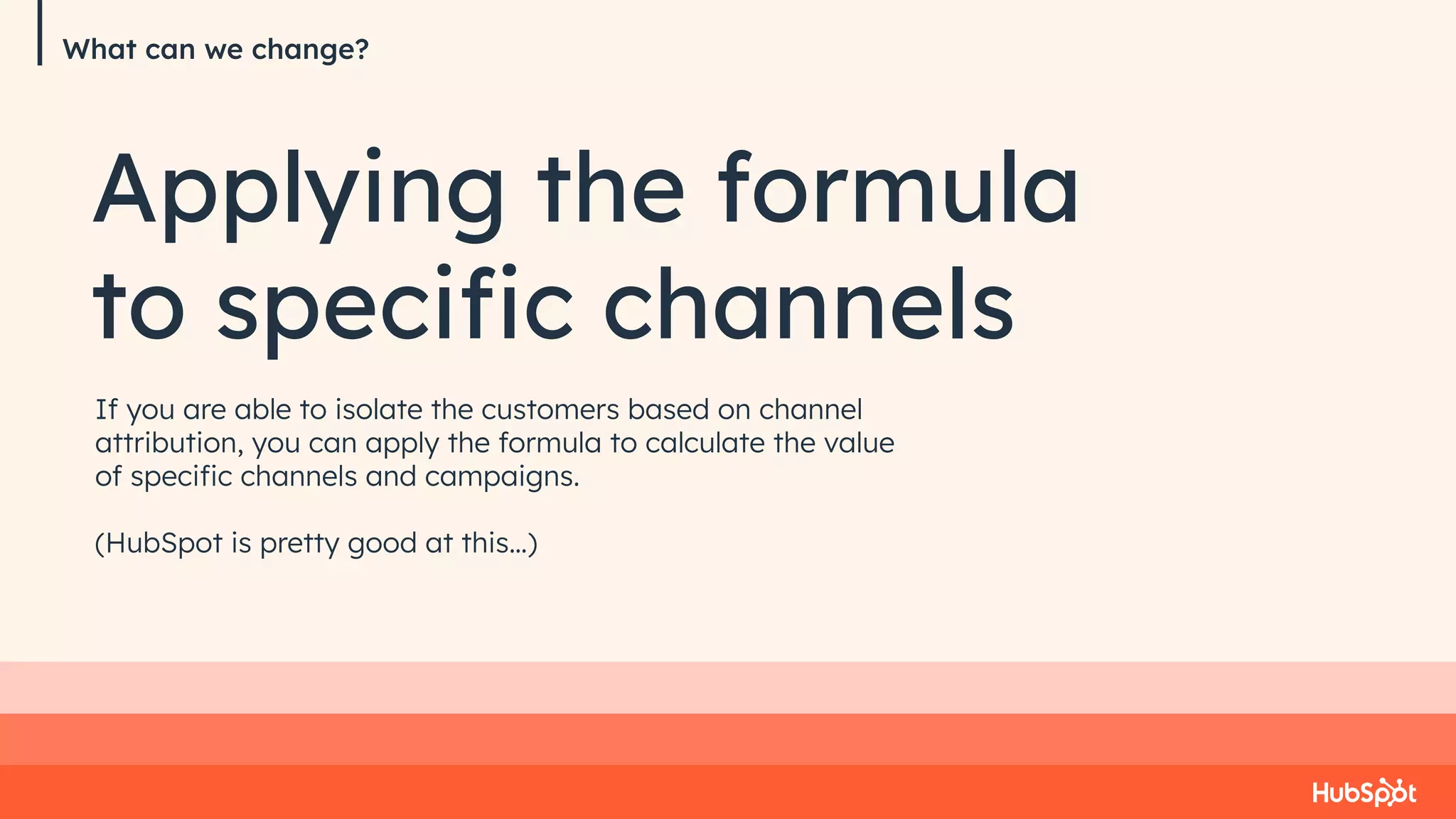 What can we change?
Applying the formula
to speciﬁc channels
If you are able to isolate the customers based on channel
attribution, you can apply the formula to calculate the value
of speciﬁc channels and campaigns.
(HubSpot is pretty good at this…)
 